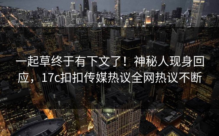 一起草终于有下文了！神秘人现身回应，17c扣扣传媒热议全网热议不断
