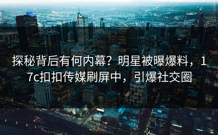 探秘背后有何内幕？明星被曝爆料，17c扣扣传媒刷屏中，引爆社交圈