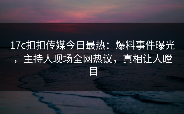 17c扣扣传媒今日最热：爆料事件曝光，主持人现场全网热议，真相让人瞠目