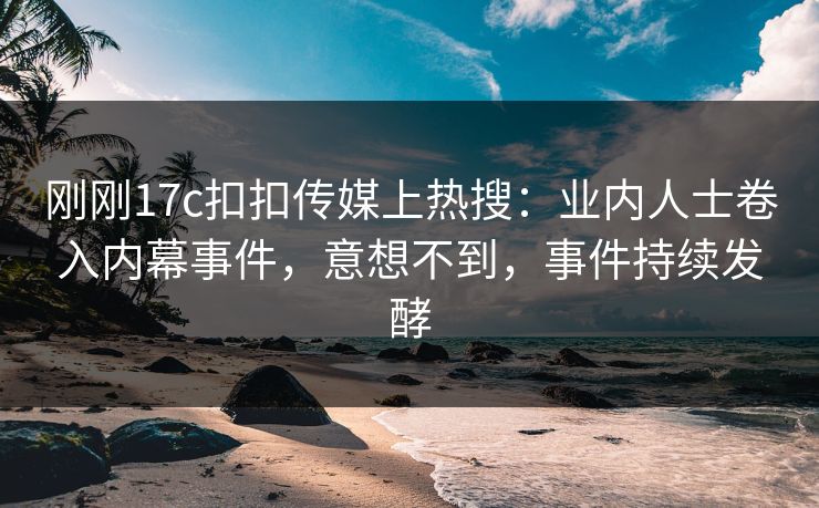 刚刚17c扣扣传媒上热搜：业内人士卷入内幕事件，意想不到，事件持续发酵
