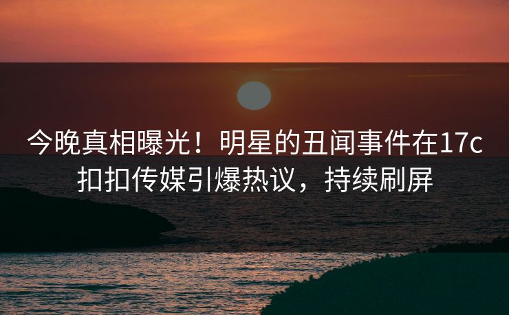 今晚真相曝光！明星的丑闻事件在17c扣扣传媒引爆热议，持续刷屏