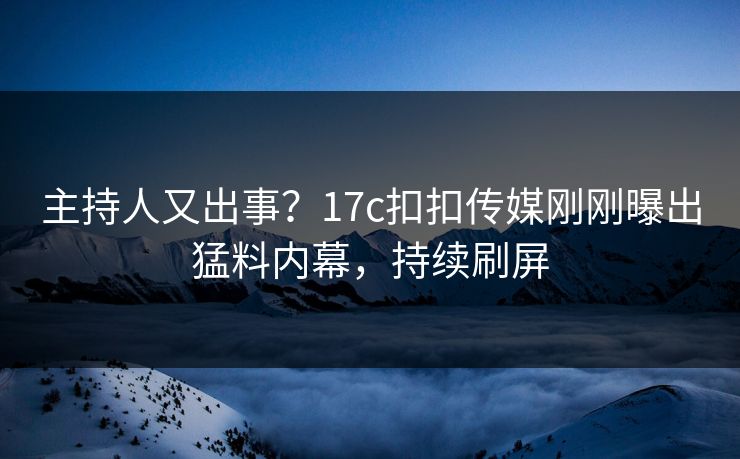 主持人又出事？17c扣扣传媒刚刚曝出猛料内幕，持续刷屏