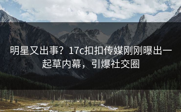 明星又出事？17c扣扣传媒刚刚曝出一起草内幕，引爆社交圈