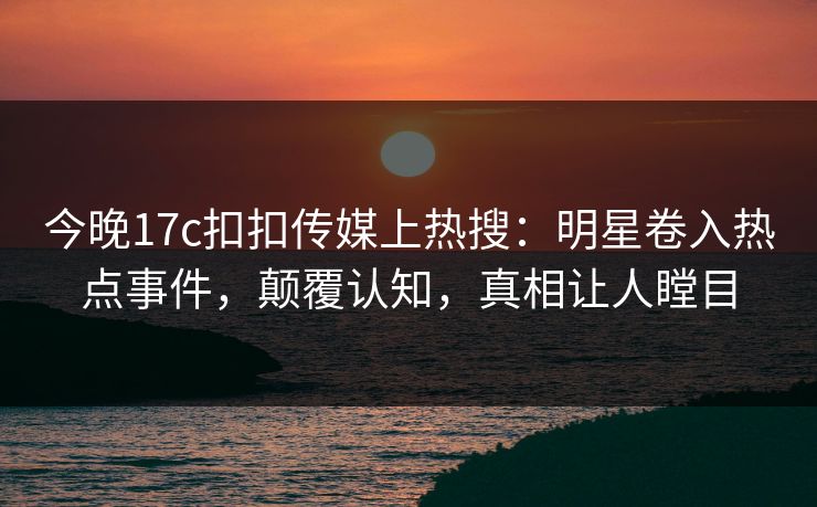 今晚17c扣扣传媒上热搜：明星卷入热点事件，颠覆认知，真相让人瞠目