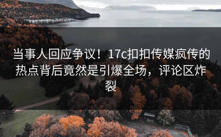 当事人回应争议！17c扣扣传媒疯传的热点背后竟然是引爆全场，评论区炸裂