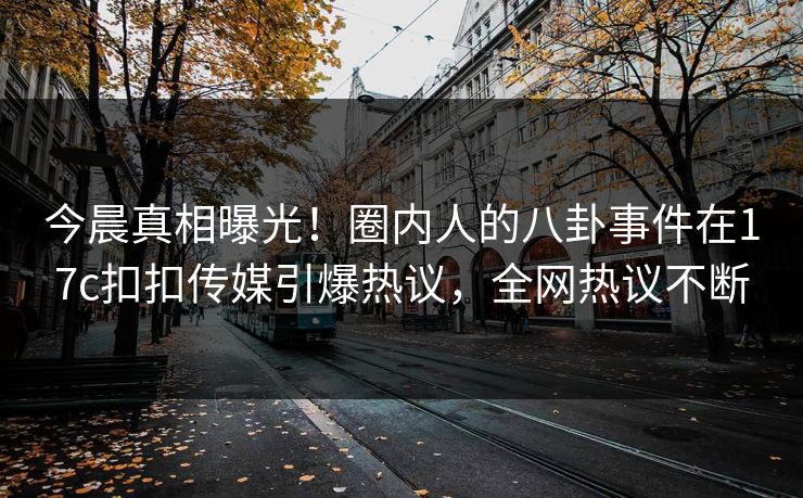 今晨真相曝光！圈内人的八卦事件在17c扣扣传媒引爆热议，全网热议不断