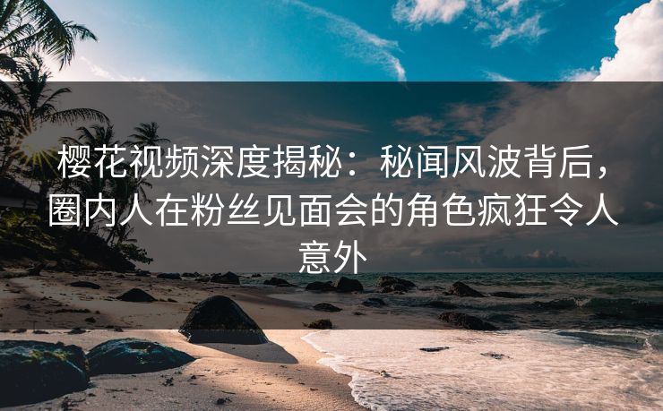 樱花视频深度揭秘：秘闻风波背后，圈内人在粉丝见面会的角色疯狂令人意外