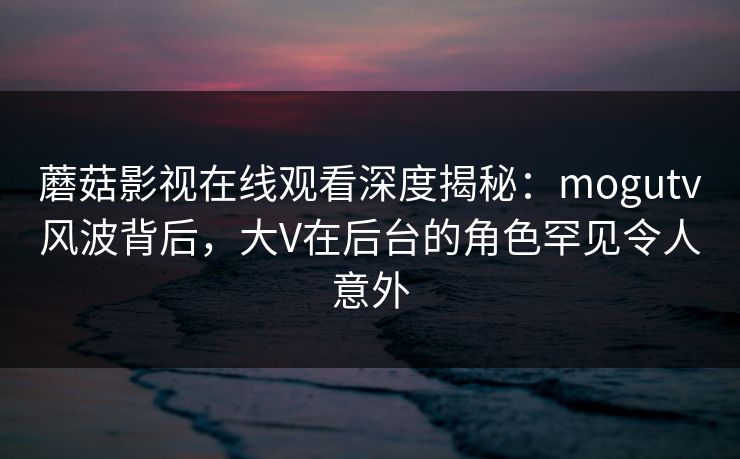 蘑菇影视在线观看深度揭秘：mogutv风波背后，大V在后台的角色罕见令人意外