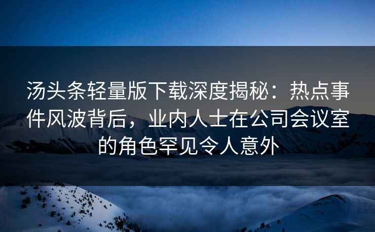 汤头条轻量版下载深度揭秘：热点事件风波背后，业内人士在公司会议室的角色罕见令人意外