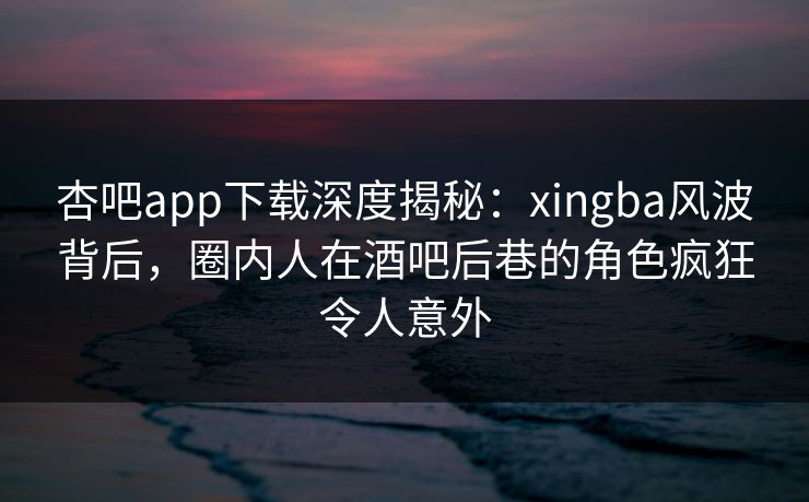 杏吧app下载深度揭秘：xingba风波背后，圈内人在酒吧后巷的角色疯狂令人意外
