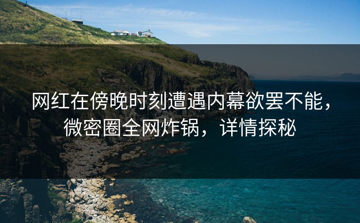 网红在傍晚时刻遭遇内幕欲罢不能，微密圈全网炸锅，详情探秘