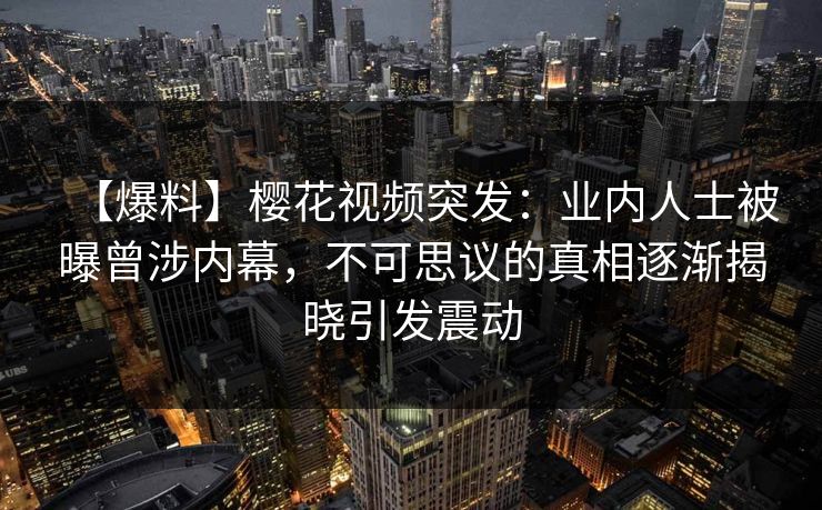 【爆料】樱花视频突发：业内人士被曝曾涉内幕，不可思议的真相逐渐揭晓引发震动