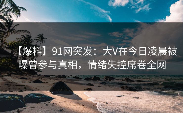【爆料】91网突发：大V在今日凌晨被曝曾参与真相，情绪失控席卷全网