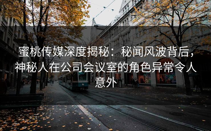蜜桃传媒深度揭秘：秘闻风波背后，神秘人在公司会议室的角色异常令人意外