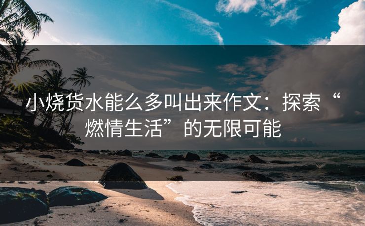 小烧货水能么多叫出来作文：探索“燃情生活”的无限可能