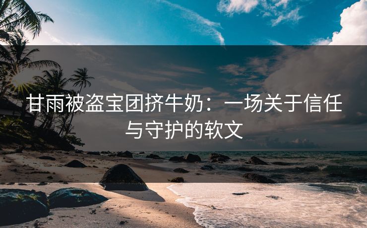 甘雨被盗宝团挤牛奶：一场关于信任与守护的软文