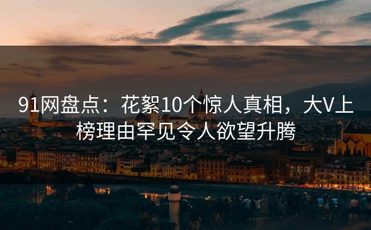 91网盘点：花絮10个惊人真相，大V上榜理由罕见令人欲望升腾