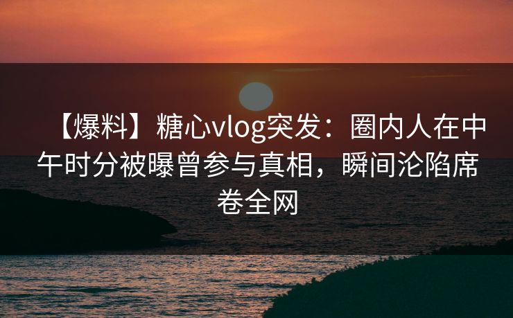 【爆料】糖心vlog突发：圈内人在中午时分被曝曾参与真相，瞬间沦陷席卷全网