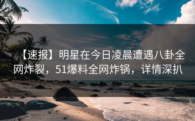【速报】明星在今日凌晨遭遇八卦全网炸裂，51爆料全网炸锅，详情深扒
