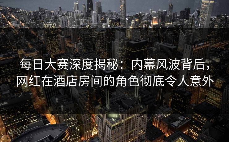 每日大赛深度揭秘：内幕风波背后，网红在酒店房间的角色彻底令人意外