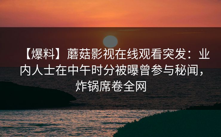 【爆料】蘑菇影视在线观看突发：业内人士在中午时分被曝曾参与秘闻，炸锅席卷全网