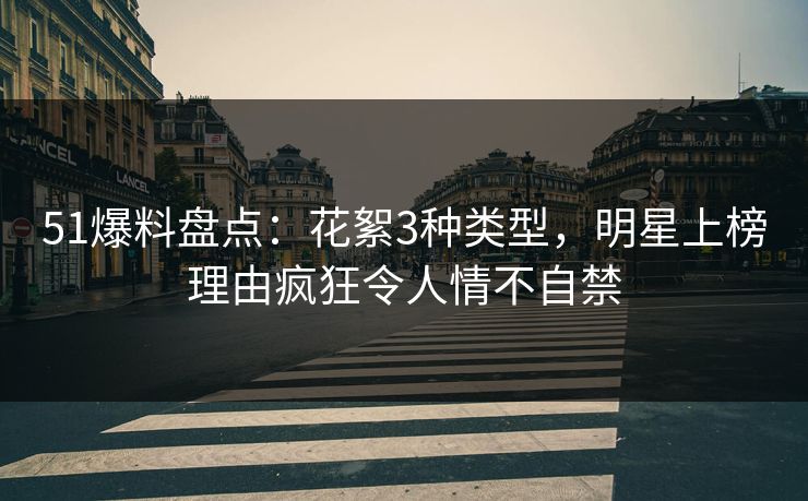 51爆料盘点：花絮3种类型，明星上榜理由疯狂令人情不自禁