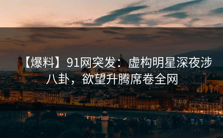 【爆料】91网突发：虚构明星深夜涉八卦，欲望升腾席卷全网
