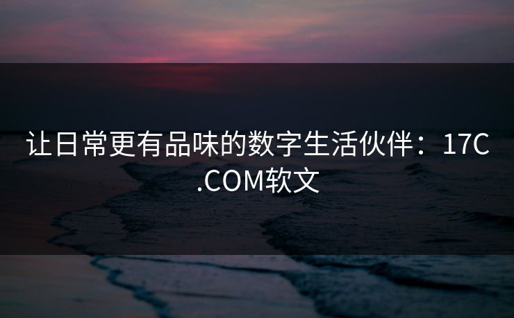 让日常更有品味的数字生活伙伴：17C.COM软文