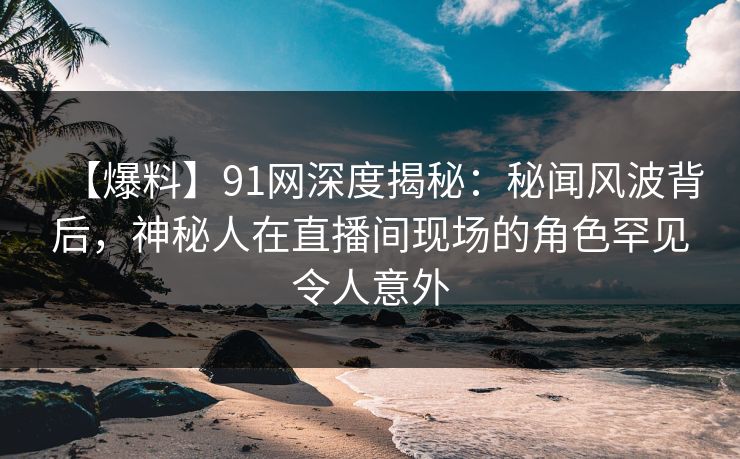 【爆料】91网深度揭秘：秘闻风波背后，神秘人在直播间现场的角色罕见令人意外