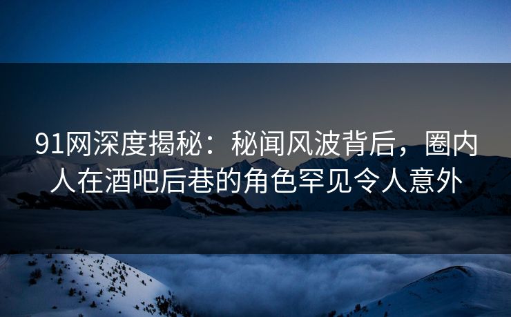 91网深度揭秘：秘闻风波背后，圈内人在酒吧后巷的角色罕见令人意外