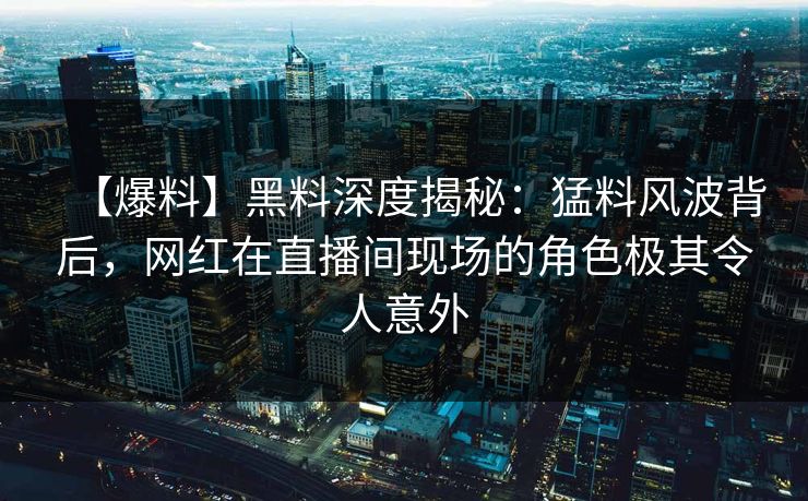 【爆料】黑料深度揭秘：猛料风波背后，网红在直播间现场的角色极其令人意外