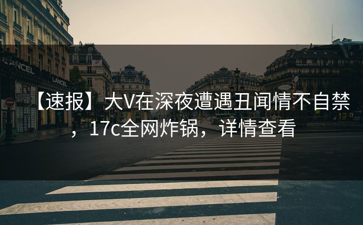 【速报】大V在深夜遭遇丑闻情不自禁，17c全网炸锅，详情查看