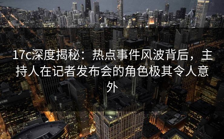17c深度揭秘：热点事件风波背后，主持人在记者发布会的角色极其令人意外