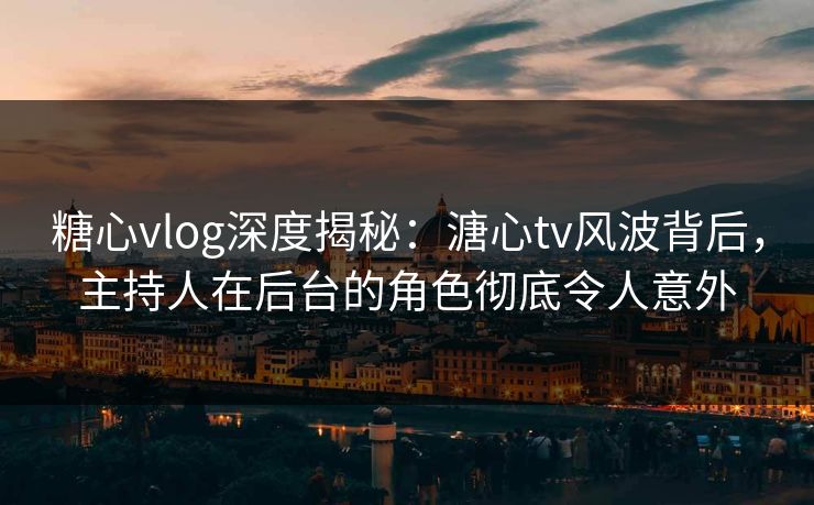 糖心vlog深度揭秘：溏心tv风波背后，主持人在后台的角色彻底令人意外