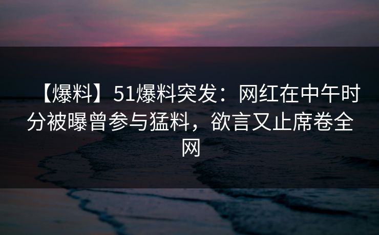 【爆料】51爆料突发：网红在中午时分被曝曾参与猛料，欲言又止席卷全网