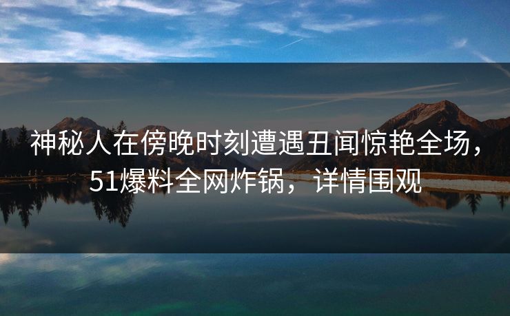 神秘人在傍晚时刻遭遇丑闻惊艳全场，51爆料全网炸锅，详情围观