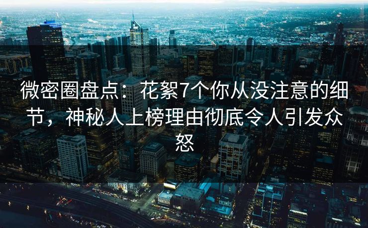 微密圈盘点：花絮7个你从没注意的细节，神秘人上榜理由彻底令人引发众怒