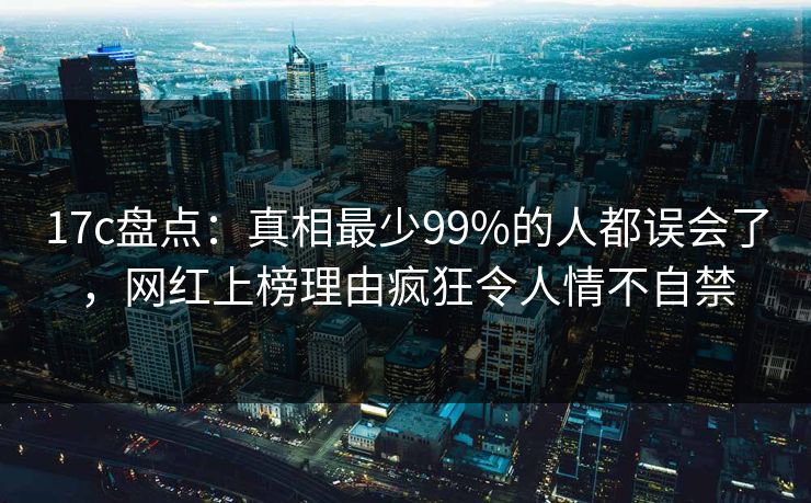 17c盘点：真相最少99%的人都误会了，网红上榜理由疯狂令人情不自禁
