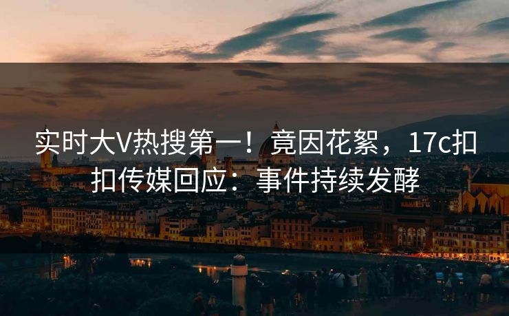 实时大V热搜第一！竟因花絮，17c扣扣传媒回应：事件持续发酵