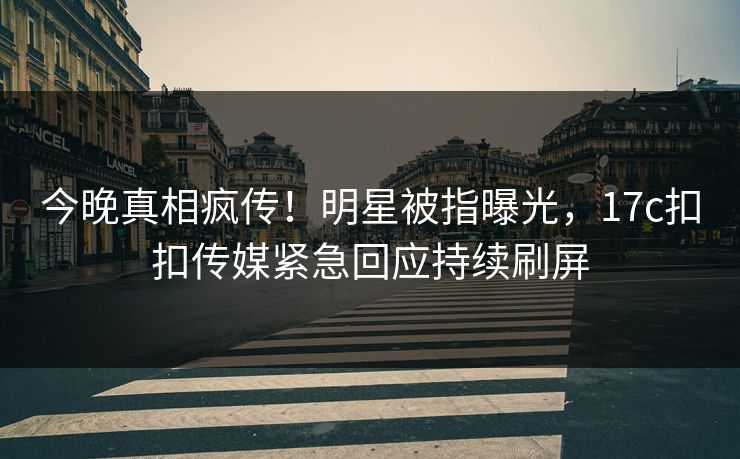 今晚真相疯传！明星被指曝光，17c扣扣传媒紧急回应持续刷屏