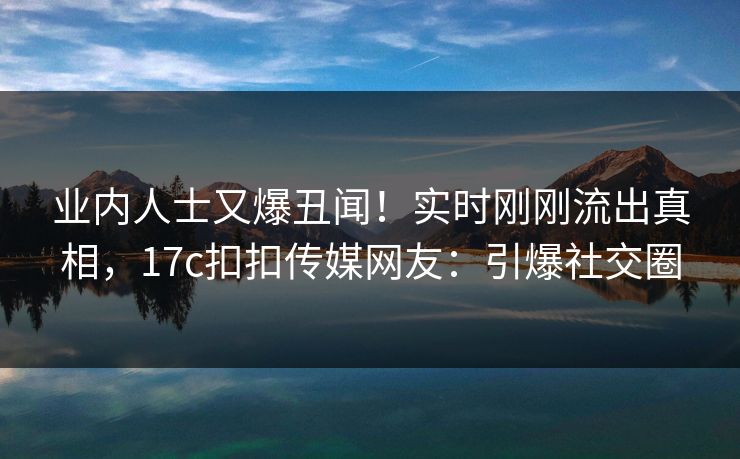 业内人士又爆丑闻！实时刚刚流出真相，17c扣扣传媒网友：引爆社交圈