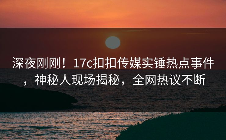深夜刚刚！17c扣扣传媒实锤热点事件，神秘人现场揭秘，全网热议不断