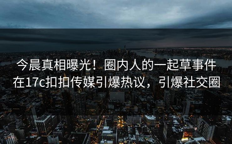 今晨真相曝光！圈内人的一起草事件在17c扣扣传媒引爆热议，引爆社交圈