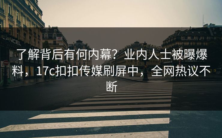 了解背后有何内幕？业内人士被曝爆料，17c扣扣传媒刷屏中，全网热议不断