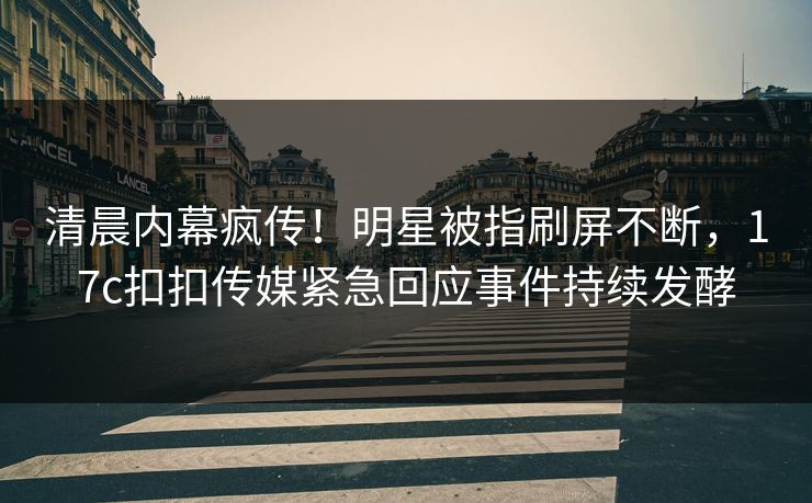 清晨内幕疯传！明星被指刷屏不断，17c扣扣传媒紧急回应事件持续发酵