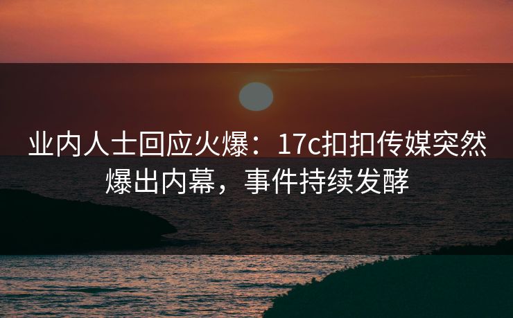 业内人士回应火爆：17c扣扣传媒突然爆出内幕，事件持续发酵