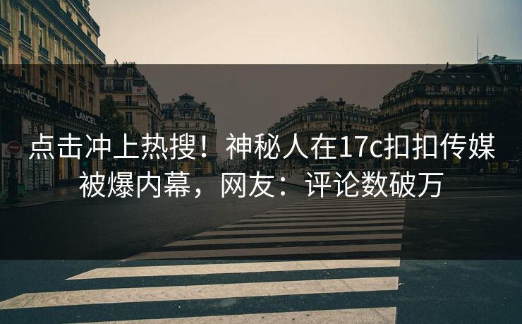点击冲上热搜！神秘人在17c扣扣传媒被爆内幕，网友：评论数破万