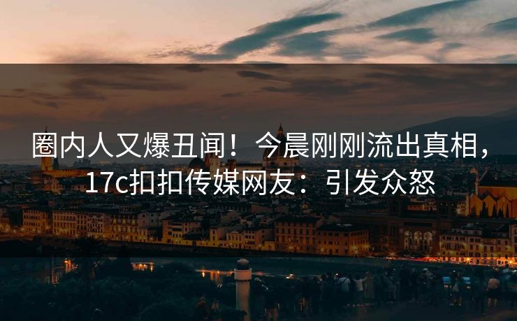 圈内人又爆丑闻！今晨刚刚流出真相，17c扣扣传媒网友：引发众怒