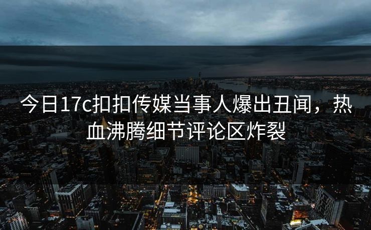 今日17c扣扣传媒当事人爆出丑闻，热血沸腾细节评论区炸裂
