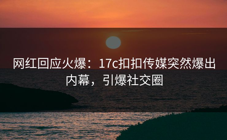 网红回应火爆：17c扣扣传媒突然爆出内幕，引爆社交圈
